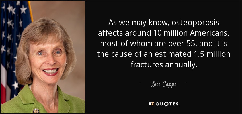 As we may know, osteoporosis affects around 10 million Americans, most of whom are over 55, and it is the cause of an estimated 1.5 million fractures annually. - Lois Capps