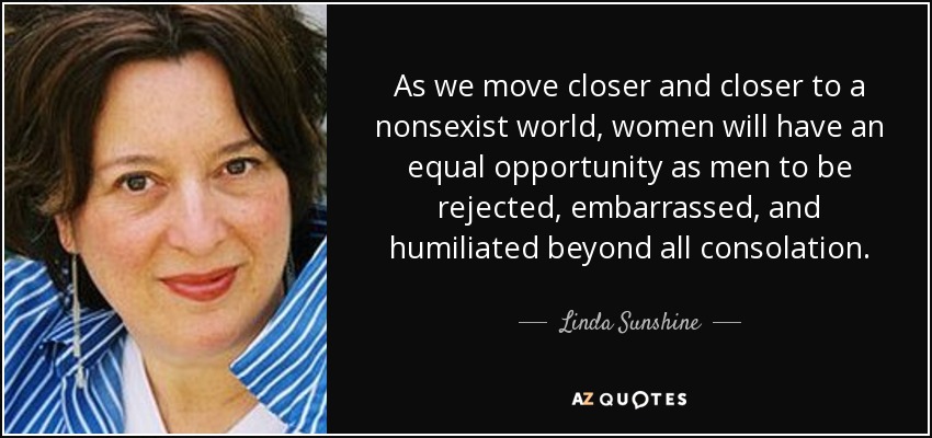 As we move closer and closer to a nonsexist world, women will have an equal opportunity as men to be rejected, embarrassed, and humiliated beyond all consolation. - Linda Sunshine