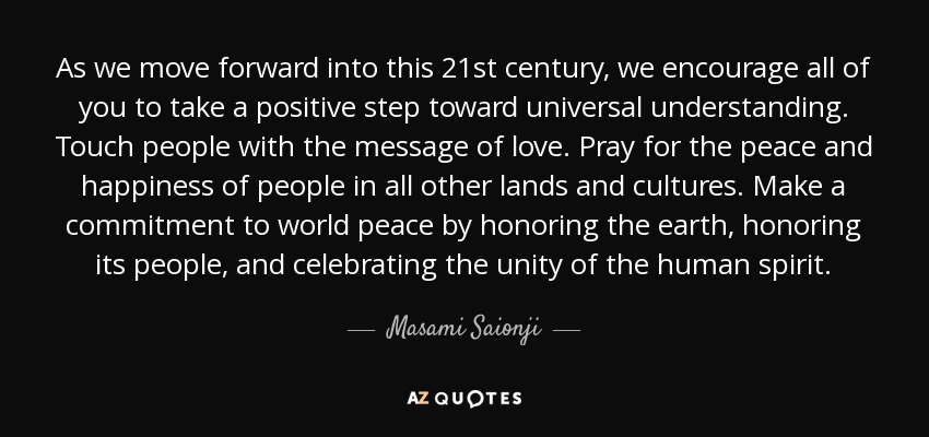 As we move forward into this 21st century, we encourage all of you to take a positive step toward universal understanding. Touch people with the message of love. Pray for the peace and happiness of people in all other lands and cultures. Make a commitment to world peace by honoring the earth, honoring its people, and celebrating the unity of the human spirit. - Masami Saionji
