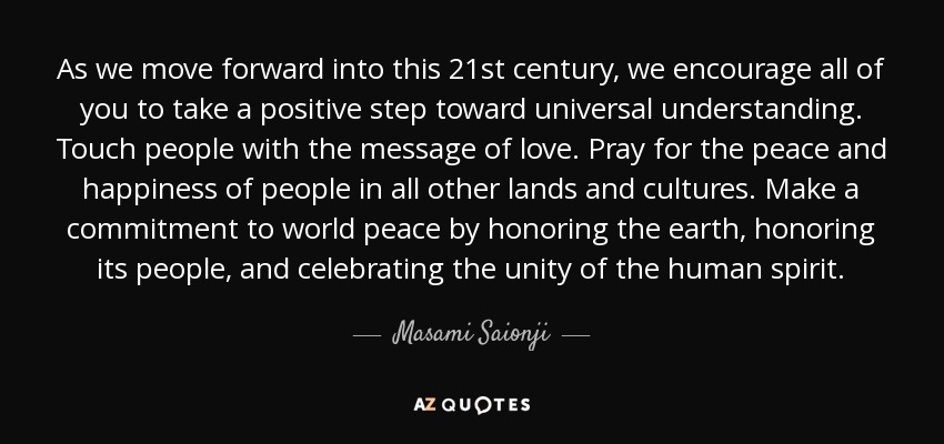 As we move forward into this 21st century, we encourage all of you to take a positive step toward universal understanding. Touch people with the message of love. Pray for the peace and happiness of people in all other lands and cultures. Make a commitment to world peace by honoring the earth, honoring its people, and celebrating the unity of the human spirit. - Masami Saionji