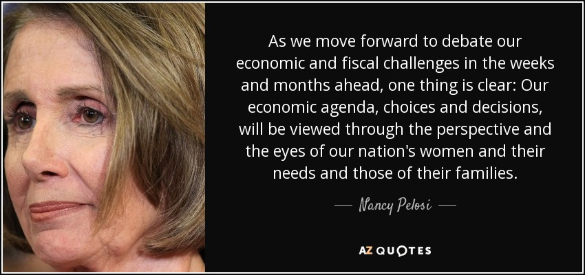 As we move forward to debate our economic and fiscal challenges in the weeks and months ahead, one thing is clear: Our economic agenda, choices and decisions, will be viewed through the perspective and the eyes of our nation's women and their needs and those of their families. - Nancy Pelosi