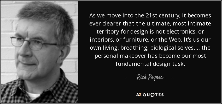 As we move into the 21st century, it becomes ever clearer that the ultimate, most intimate territory for design is not electronics, or interiors, or furniture, or the Web. It's us-our own living, breathing, biological selves. ... the personal makeover has become our most fundamental design task. - Rick Poynor