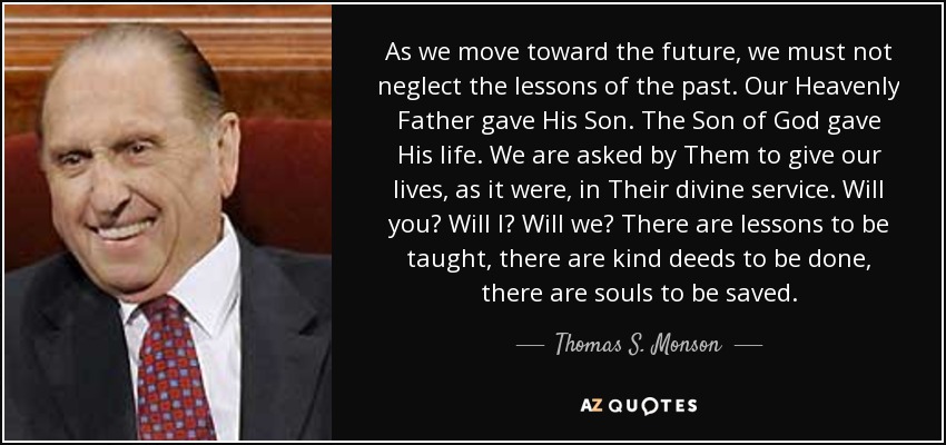 As we move toward the future, we must not neglect the lessons of the past. Our Heavenly Father gave His Son. The Son of God gave His life. We are asked by Them to give our lives, as it were, in Their divine service. Will you? Will I? Will we? There are lessons to be taught, there are kind deeds to be done, there are souls to be saved. - Thomas S. Monson