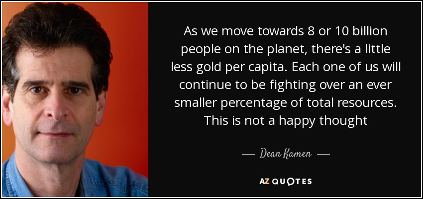 As we move towards 8 or 10 billion people on the planet, there's a little less gold per capita. Each one of us will continue to be fighting over an ever smaller percentage of total resources. This is not a happy thought - Dean Kamen