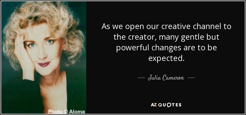 As we open our creative channel to the creator, many gentle but powerful changes are to be expected. - Julia Cameron