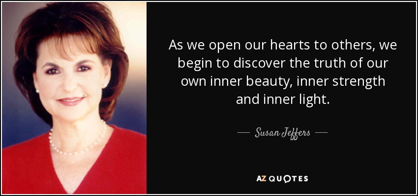 As we open our hearts to others, we begin to discover the truth of our own inner beauty, inner strength and inner light. - Susan Jeffers