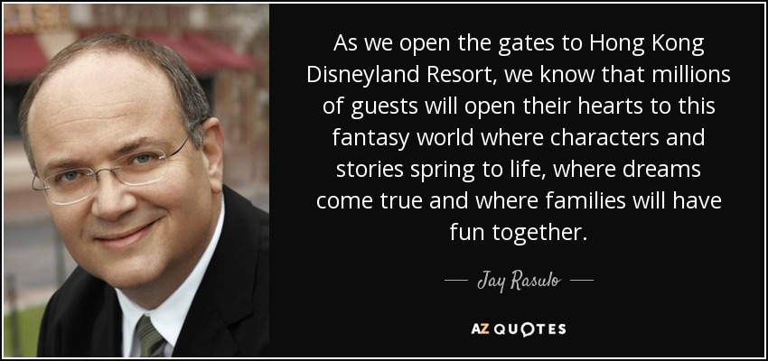 As we open the gates to Hong Kong Disneyland Resort, we know that millions of guests will open their hearts to this fantasy world where characters and stories spring to life, where dreams come true and where families will have fun together. - Jay Rasulo