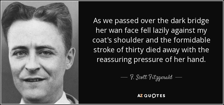 As we passed over the dark bridge her wan face fell lazily against my coat's shoulder and the formidable stroke of thirty died away with the reassuring pressure of her hand. - F. Scott Fitzgerald