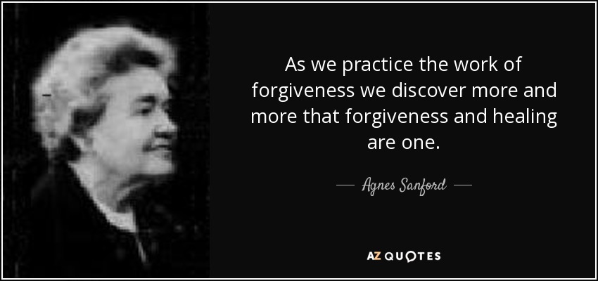 As we practice the work of forgiveness we discover more and more that forgiveness and healing are one. - Agnes Sanford