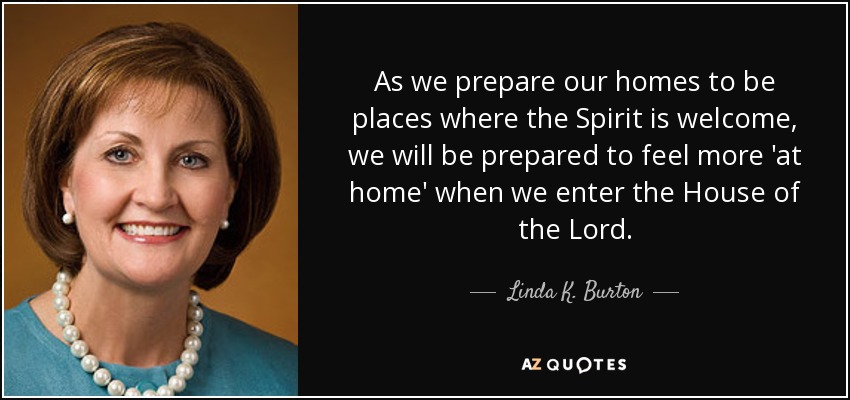 As we prepare our homes to be places where the Spirit is welcome, we will be prepared to feel more 'at home' when we enter the House of the Lord. - Linda K. Burton