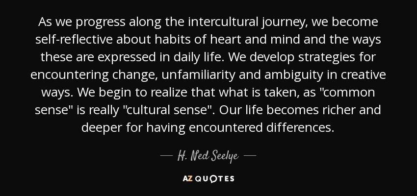 As we progress along the intercultural journey, we become self-reflective about habits of heart and mind and the ways these are expressed in daily life. We develop strategies for encountering change, unfamiliarity and ambiguity in creative ways. We begin to realize that what is taken, as 