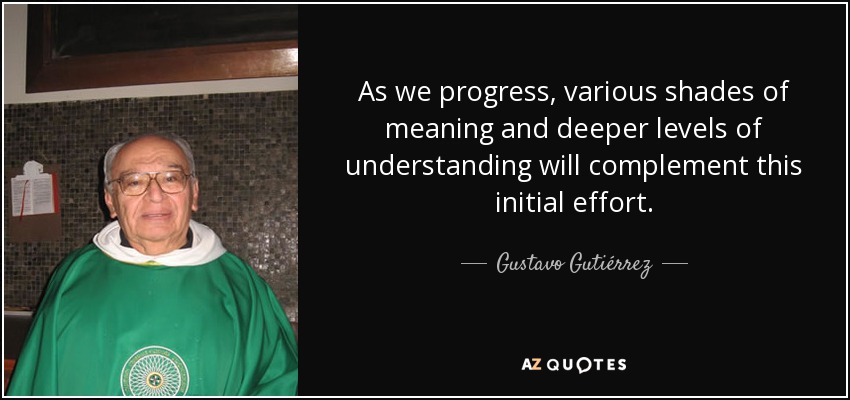 As we progress, various shades of meaning and deeper levels of understanding will complement this initial effort. - Gustavo Gutiérrez