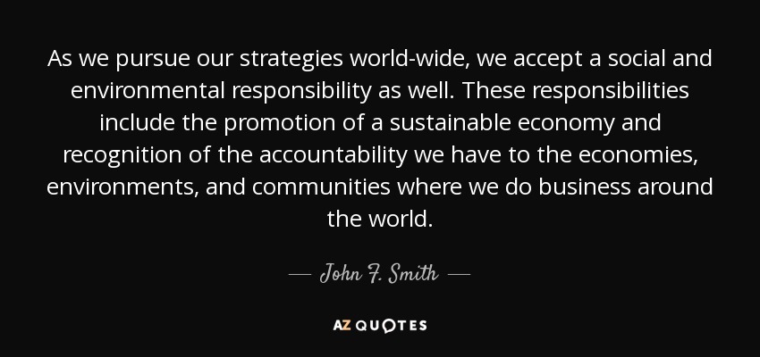 As we pursue our strategies world-wide, we accept a social and environmental responsibility as well. These responsibilities include the promotion of a sustainable economy and recognition of the accountability we have to the economies, environments, and communities where we do business around the world. - John F. Smith, Jr.