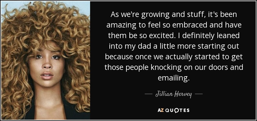 As we're growing and stuff, it's been amazing to feel so embraced and have them be so excited. I definitely leaned into my dad a little more starting out because once we actually started to get those people knocking on our doors and emailing. - Jillian Hervey