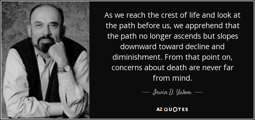 As we reach the crest of life and look at the path before us, we apprehend that the path no longer ascends but slopes downward toward decline and diminishment. From that point on, concerns about death are never far from mind. - Irvin D. Yalom