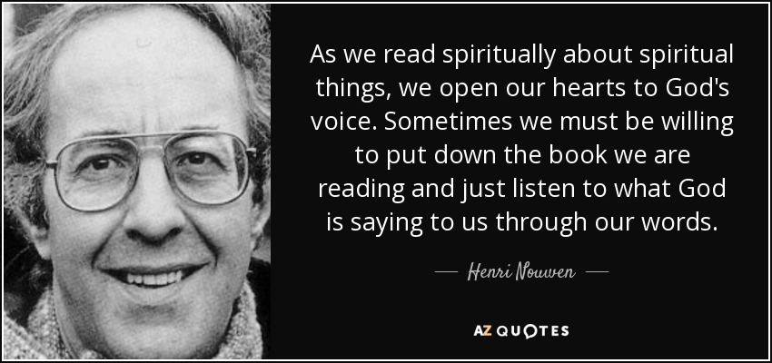 As we read spiritually about spiritual things, we open our hearts to God's voice. Sometimes we must be willing to put down the book we are reading and just listen to what God is saying to us through our words. - Henri Nouwen