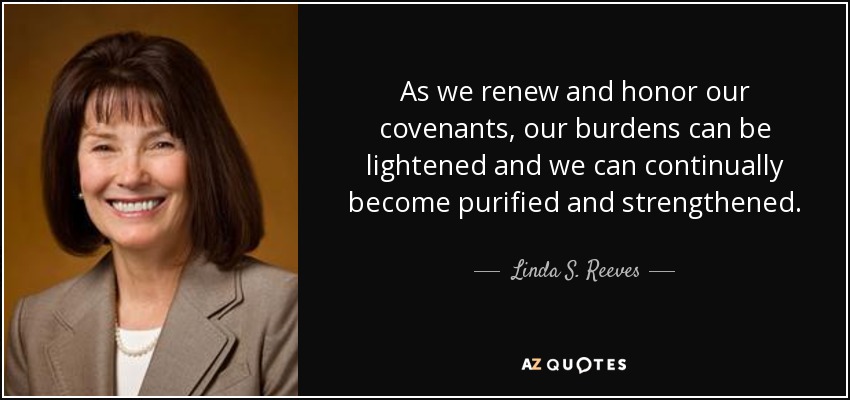 As we renew and honor our covenants, our burdens can be lightened and we can continually become purified and strengthened. - Linda S. Reeves