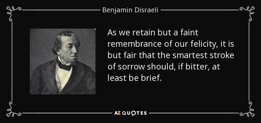 As we retain but a faint remembrance of our felicity, it is but fair that the smartest stroke of sorrow should, if bitter, at least be brief. - Benjamin Disraeli