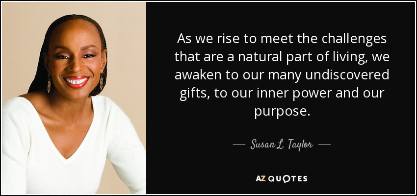As we rise to meet the challenges that are a natural part of living, we awaken to our many undiscovered gifts, to our inner power and our purpose. - Susan L. Taylor