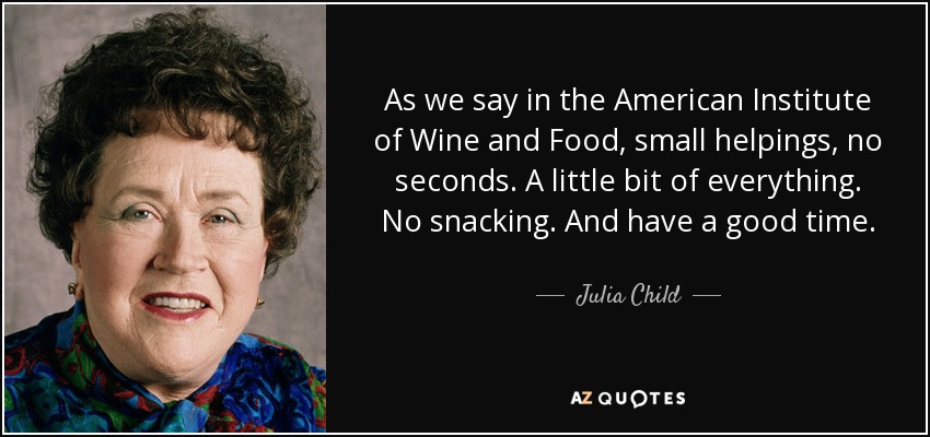 As we say in the American Institute of Wine and Food, small helpings, no seconds. A little bit of everything. No snacking. And have a good time. - Julia Child