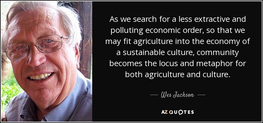 As we search for a less extractive and polluting economic order, so that we may fit agriculture into the economy of a sustainable culture, community becomes the locus and metaphor for both agriculture and culture. - Wes Jackson
