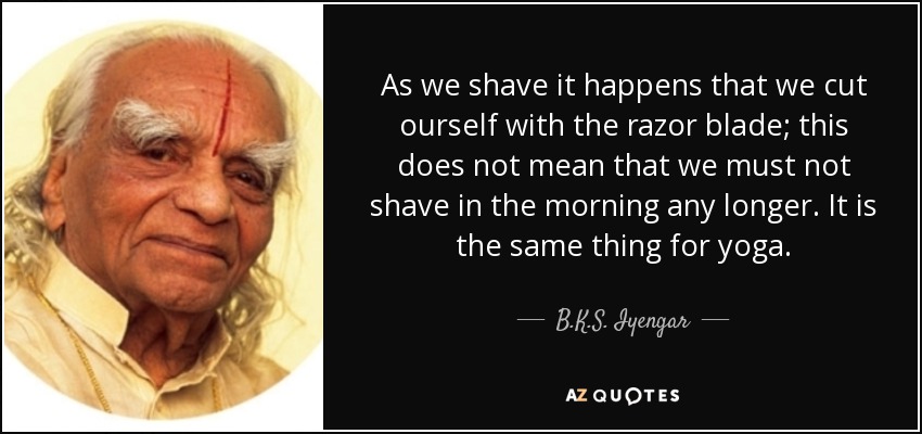 As we shave it happens that we cut ourself with the razor blade; this does not mean that we must not shave in the morning any longer. It is the same thing for yoga. - B.K.S. Iyengar