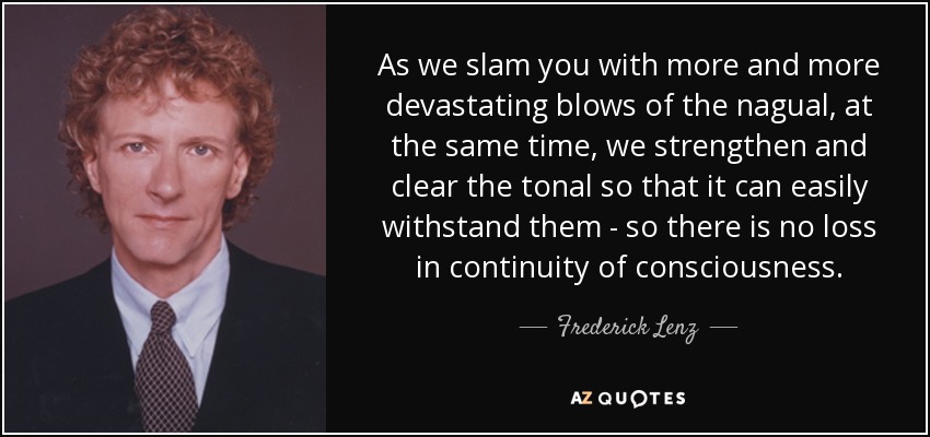 As we slam you with more and more devastating blows of the nagual, at the same time, we strengthen and clear the tonal so that it can easily withstand them - so there is no loss in continuity of consciousness. - Frederick Lenz