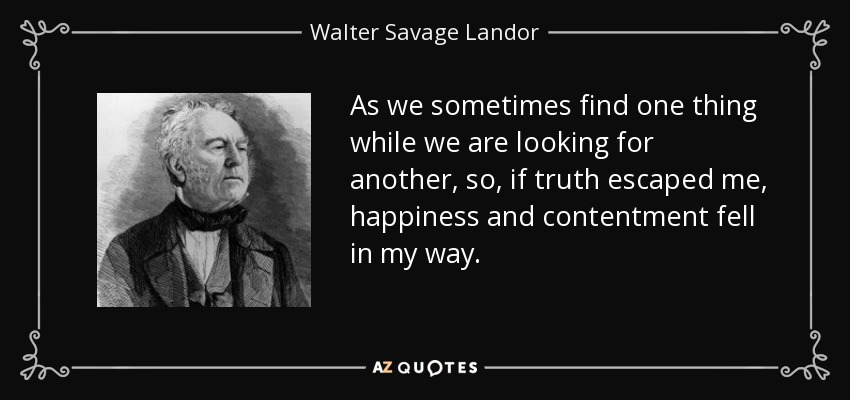 As we sometimes find one thing while we are looking for another, so, if truth escaped me, happiness and contentment fell in my way. - Walter Savage Landor