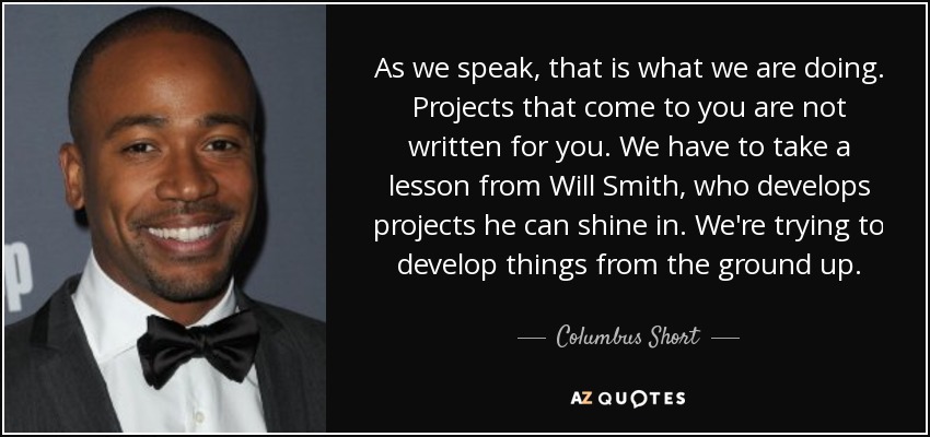 As we speak, that is what we are doing. Projects that come to you are not written for you. We have to take a lesson from Will Smith, who develops projects he can shine in. We're trying to develop things from the ground up. - Columbus Short