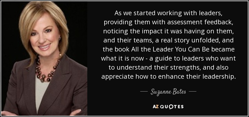 As we started working with leaders, providing them with assessment feedback, noticing the impact it was having on them, and their teams, a real story unfolded, and the book All the Leader You Can Be became what it is now - a guide to leaders who want to understand their strengths, and also appreciate how to enhance their leadership. - Suzanne Bates