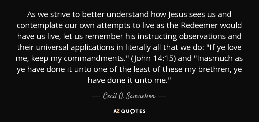 As we strive to better understand how Jesus sees us and contemplate our own attempts to live as the Redeemer would have us live, let us remember his instructing observations and their universal applications in literally all that we do: 