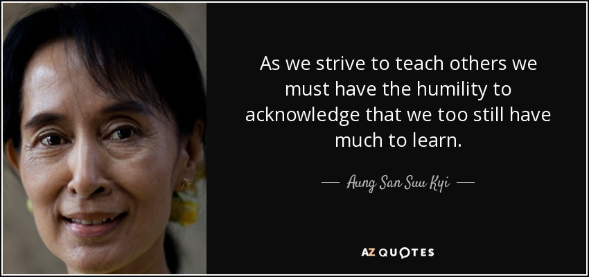 As we strive to teach others we must have the humility to acknowledge that we too still have much to learn. - Aung San Suu Kyi