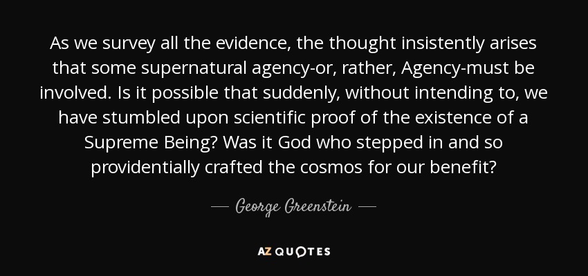 As we survey all the evidence, the thought insistently arises that some supernatural agency-or, rather, Agency-must be involved. Is it possible that suddenly, without intending to, we have stumbled upon scientific proof of the existence of a Supreme Being? Was it God who stepped in and so providentially crafted the cosmos for our benefit? - George Greenstein