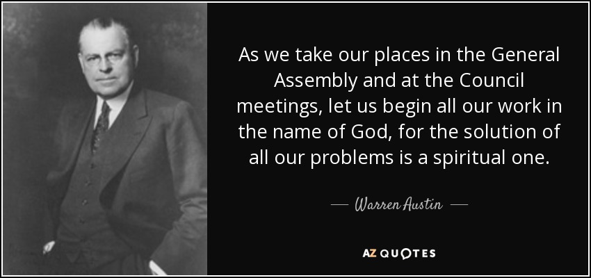 As we take our places in the General Assembly and at the Council meetings, let us begin all our work in the name of God, for the solution of all our problems is a spiritual one. - Warren Austin