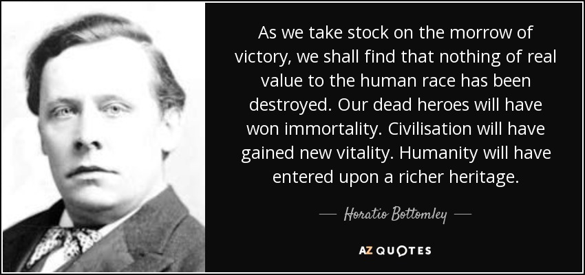 As we take stock on the morrow of victory, we shall find that nothing of real value to the human race has been destroyed. Our dead heroes will have won immortality. Civilisation will have gained new vitality. Humanity will have entered upon a richer heritage. - Horatio Bottomley