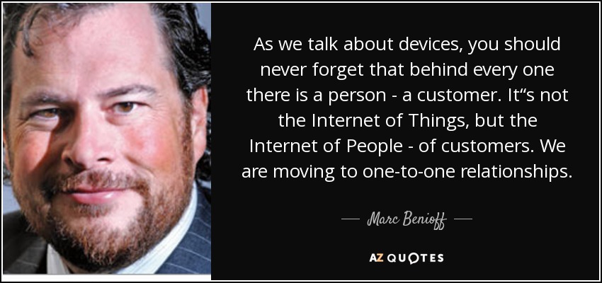 As we talk about devices, you should never forget that behind every one there is a person - a customer. It“s not the Internet of Things, but the Internet of People - of customers. We are moving to one-to-one relationships. - Marc Benioff