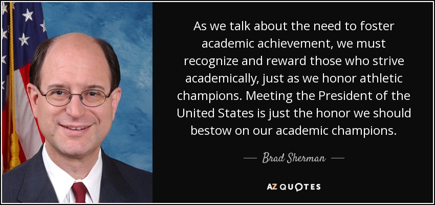 As we talk about the need to foster academic achievement, we must recognize and reward those who strive academically, just as we honor athletic champions. Meeting the President of the United States is just the honor we should bestow on our academic champions. - Brad Sherman