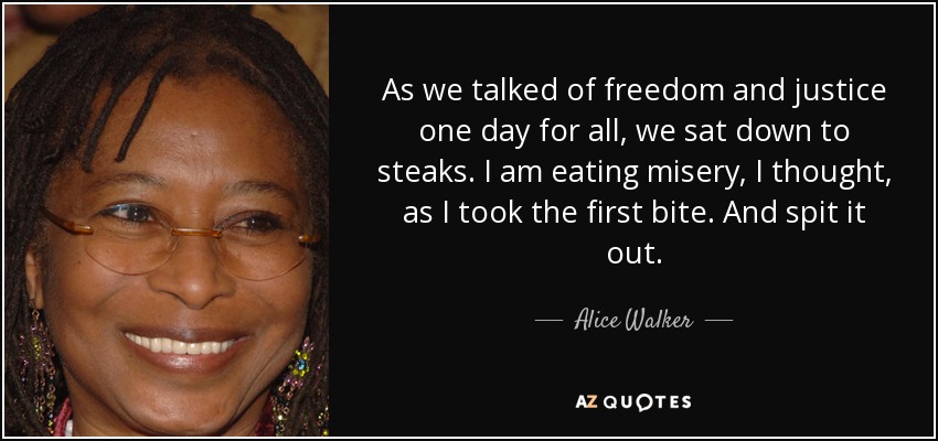 As we talked of freedom and justice one day for all, we sat down to steaks. I am eating misery, I thought, as I took the first bite. And spit it out. - Alice Walker