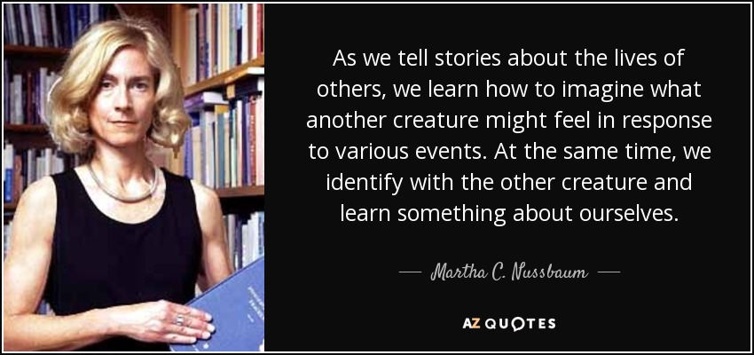 As we tell stories about the lives of others, we learn how to imagine what another creature might feel in response to various events. At the same time, we identify with the other creature and learn something about ourselves. - Martha C. Nussbaum