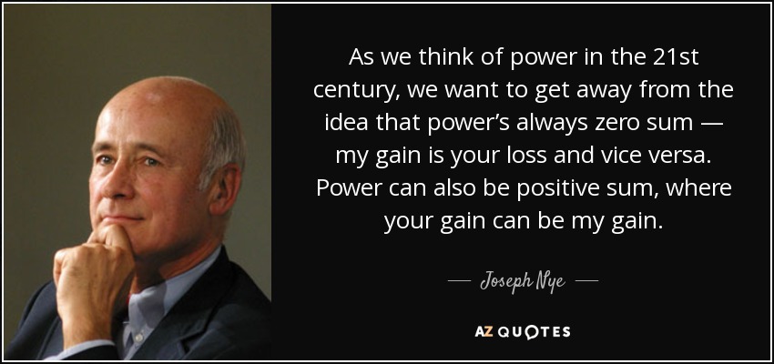 As we think of power in the 21st century, we want to get away from the idea that power’s always zero sum — my gain is your loss and vice versa. Power can also be positive sum, where your gain can be my gain. - Joseph Nye