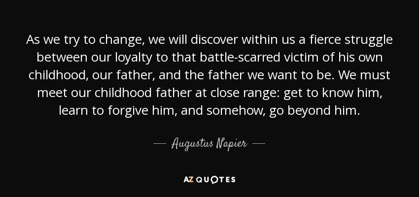 As we try to change, we will discover within us a fierce struggle between our loyalty to that battle-scarred victim of his own childhood, our father, and the father we want to be. We must meet our childhood father at close range: get to know him, learn to forgive him, and somehow, go beyond him. - Augustus Napier
