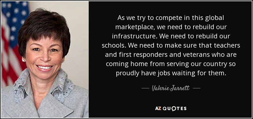 As we try to compete in this global marketplace, we need to rebuild our infrastructure. We need to rebuild our schools. We need to make sure that teachers and first responders and veterans who are coming home from serving our country so proudly have jobs waiting for them. - Valerie Jarrett