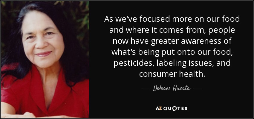 As we've focused more on our food and where it comes from, people now have greater awareness of what's being put onto our food, pesticides, labeling issues, and consumer health. - Dolores Huerta