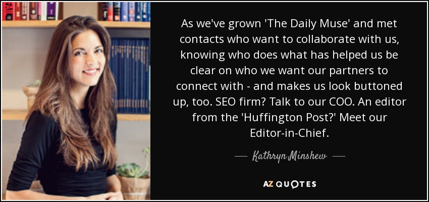 As we've grown 'The Daily Muse' and met contacts who want to collaborate with us, knowing who does what has helped us be clear on who we want our partners to connect with - and makes us look buttoned up, too. SEO firm? Talk to our COO. An editor from the 'Huffington Post?' Meet our Editor-in-Chief. - Kathryn Minshew