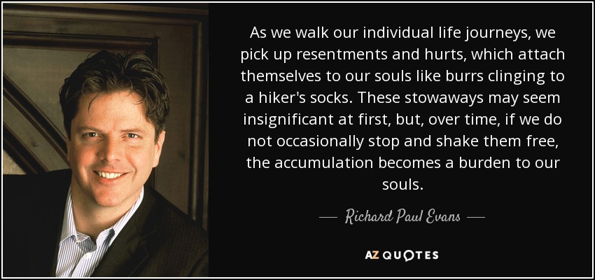 As we walk our individual life journeys, we pick up resentments and hurts, which attach themselves to our souls like burrs clinging to a hiker's socks. These stowaways may seem insignificant at first, but, over time, if we do not occasionally stop and shake them free, the accumulation becomes a burden to our souls. - Richard Paul Evans