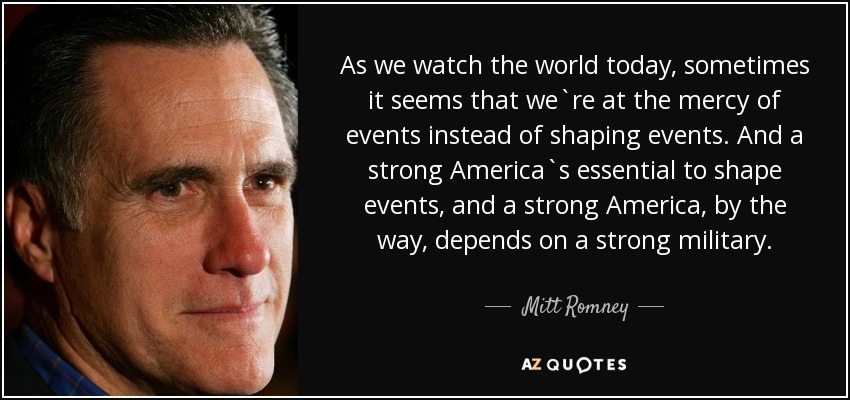As we watch the world today, sometimes it seems that we`re at the mercy of events instead of shaping events. And a strong America`s essential to shape events, and a strong America, by the way, depends on a strong military. - Mitt Romney