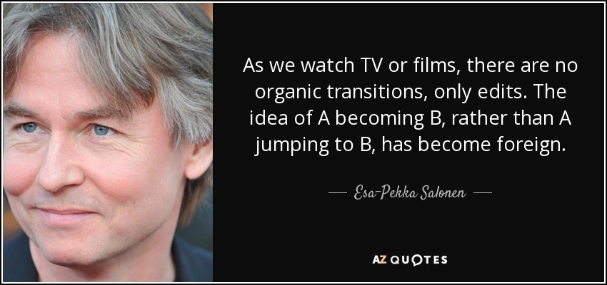 As we watch TV or films, there are no organic transitions, only edits. The idea of A becoming B, rather than A jumping to B, has become foreign. - Esa-Pekka Salonen