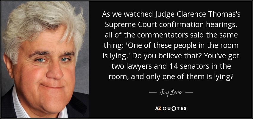 As we watched Judge Clarence Thomas's Supreme Court confirmation hearings, all of the commentators said the same thing: 'One of these people in the room is lying.' Do you believe that? You've got two lawyers and 14 senators in the room, and only one of them is lying? - Jay Leno