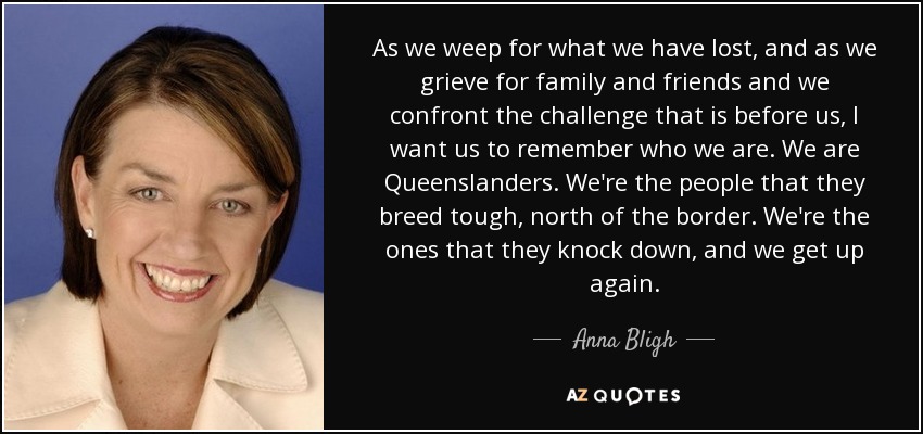 As we weep for what we have lost, and as we grieve for family and friends and we confront the challenge that is before us, I want us to remember who we are. We are Queenslanders. We're the people that they breed tough, north of the border. We're the ones that they knock down, and we get up again. - Anna Bligh