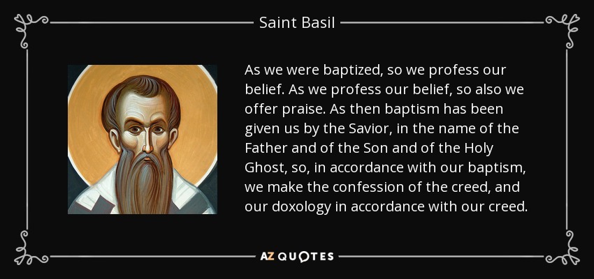 As we were baptized, so we profess our belief. As we profess our belief, so also we offer praise. As then baptism has been given us by the Savior, in the name of the Father and of the Son and of the Holy Ghost, so, in accordance with our baptism, we make the confession of the creed, and our doxology in accordance with our creed. - Saint Basil